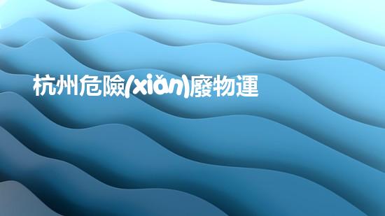 杭州危險(xiǎn)廢物運(yùn)輸：暗藏的隱患與應(yīng)對(duì)之道！